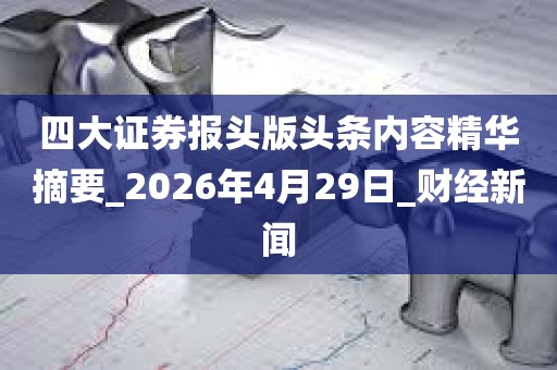 四大证券报头版头条内容精华摘要_2026年4月29日_财经新闻