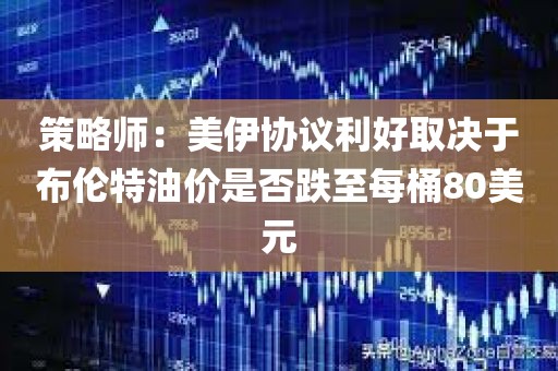 策略师：美伊协议利好取决于布伦特油价是否跌至每桶80美元