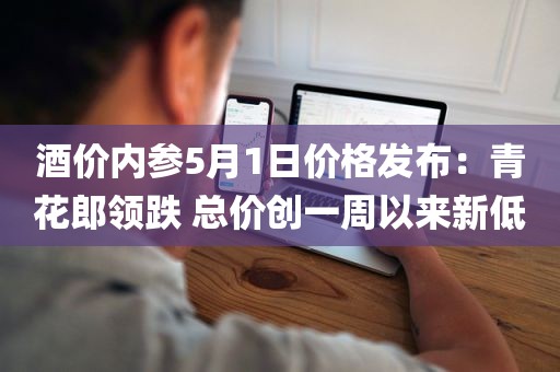 酒价内参5月1日价格发布：青花郎领跌 总价创一周以来新低