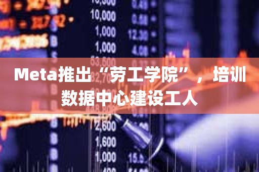 Meta推出“劳工学院”，培训数据中心建设工人