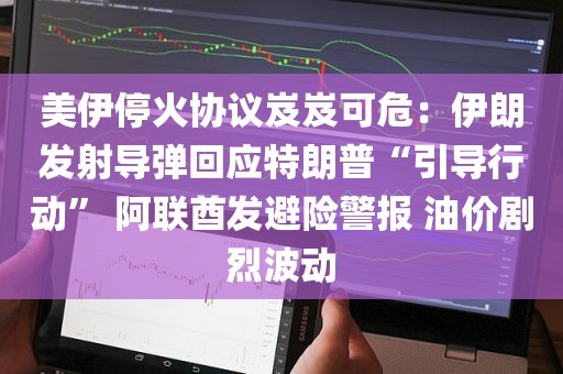 美伊停火协议岌岌可危：伊朗发射导弹回应特朗普“引导行动” 阿联酋发避险警报 油价剧烈波动