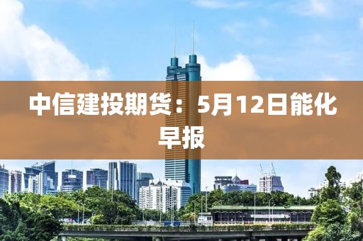 中信建投期货：5月12日能化早报