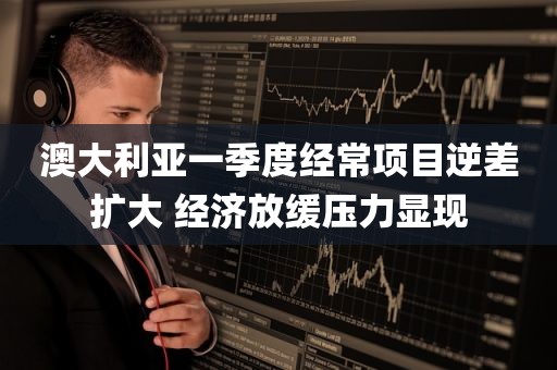澳大利亚一季度经常项目逆差扩大 经济放缓压力显现