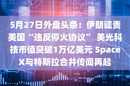 5月27日外盘头条：伊朗谴责美国“违反停火协议” 美光科技市值突破1万亿美元 SpaceX与特斯拉合并传闻再起