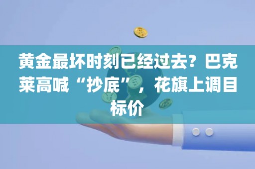黄金最坏时刻已经过去？巴克莱高喊“抄底”，花旗上调目标价
