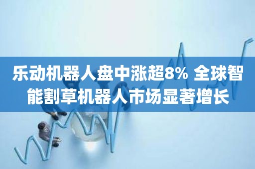 乐动机器人盘中涨超8% 全球智能割草机器人市场显著增长