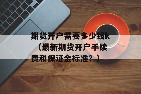 期货开户需要多少钱k （最新期货开户手续费和保证金标准？）