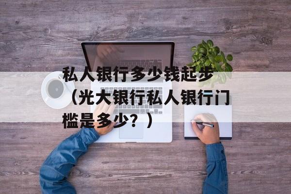 私人银行多少钱起步 （光大银行私人银行门槛是多少？）