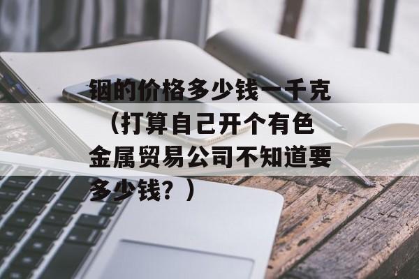 铟的价格多少钱一千克 （打算自己开个有色金属贸易公司不知道要多少钱？）