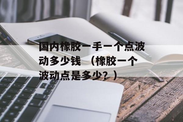 国内橡胶一手一个点波动多少钱 （橡胶一个波动点是多少？）