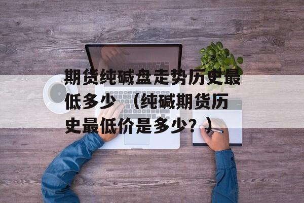 期货纯碱盘走势历史最低多少 （纯碱期货历史最低价是多少？）