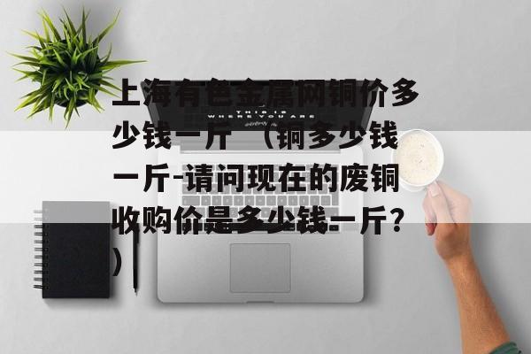 上海有色金属网铜价多少钱一斤 （铜多少钱一斤-请问现在的废铜收购价是多少钱一斤？）