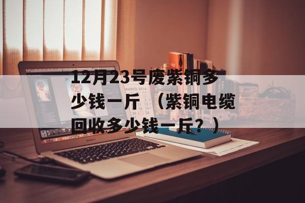 12月23号废紫铜多少钱一斤 （紫铜电缆回收多少钱一斤？）