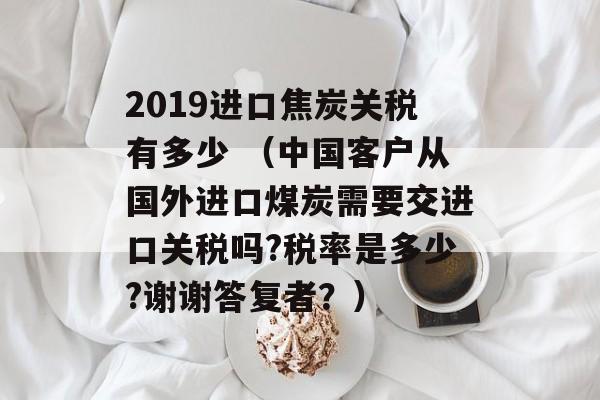 2019进口焦炭关税有多少 （中国客户从国外进口煤炭需要交进口关税吗?税率是多少?谢谢答复者？）