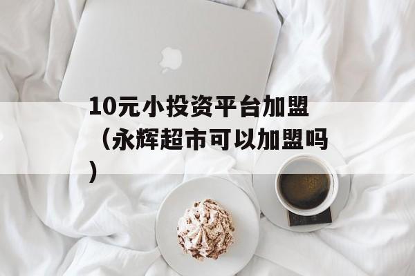 10元小投资平台加盟（永辉超市可以加盟吗）