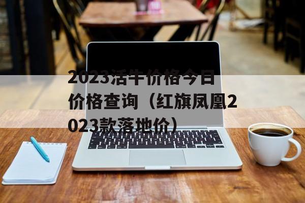 2023活牛价格今日价格查询（红旗凤凰2023款落地价）