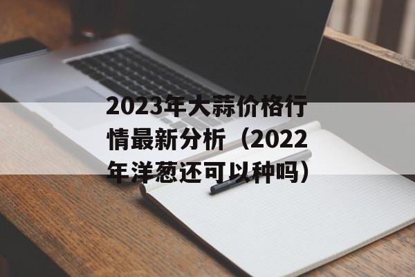 2023年大蒜价格行情最新分析（2022年洋葱还可以种吗）