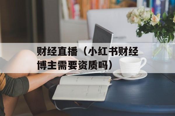 财经直播（小红书财经博主需要资质吗）