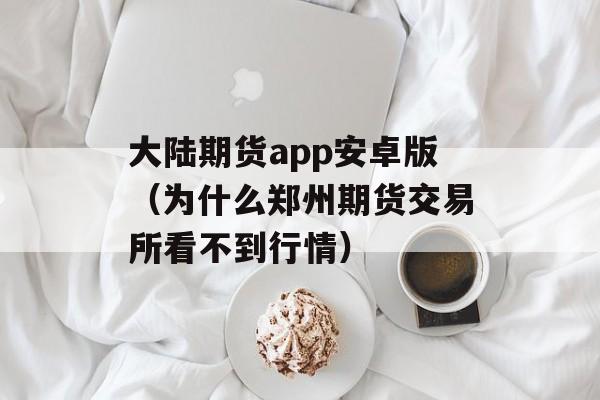 大陆期货app安卓版（为什么郑州期货交易所看不到行情）