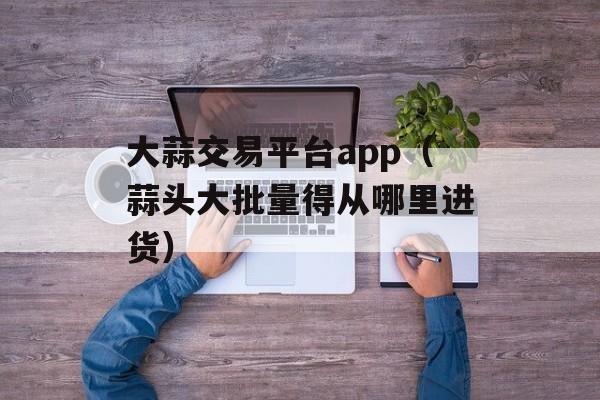 大蒜交易平台app（蒜头大批量得从哪里进货）