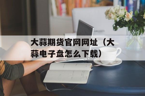 大蒜期货官网网址（大蒜电子盘怎么下载）