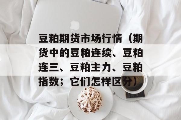 豆粕期货市场行情（期货中的豆粕连续、豆粕连三、豆粕主力、豆粕指数；它们怎样区分）