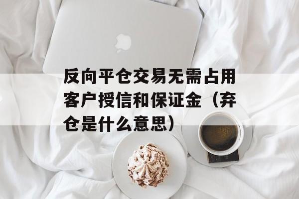 反向平仓交易无需占用客户授信和保证金（弃仓是什么意思）