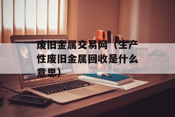 废旧金属交易网（生产性废旧金属回收是什么意思）