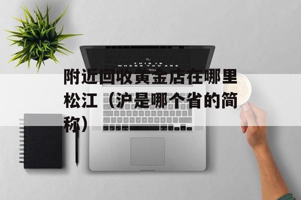 附近回收黄金店在哪里松江（沪是哪个省的简称）