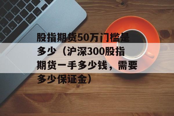 股指期货50万门槛是多少（沪深300股指期货一手多少钱，需要多少保证金）