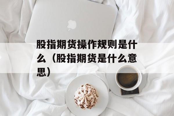 股指期货操作规则是什么（股指期货是什么意思）