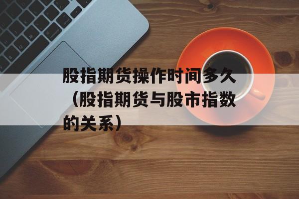 股指期货操作时间多久（股指期货与股市指数的关系）