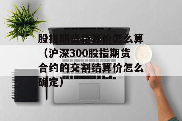 股指期货结算价怎么算（沪深300股指期货合约的交割结算价怎么确定）