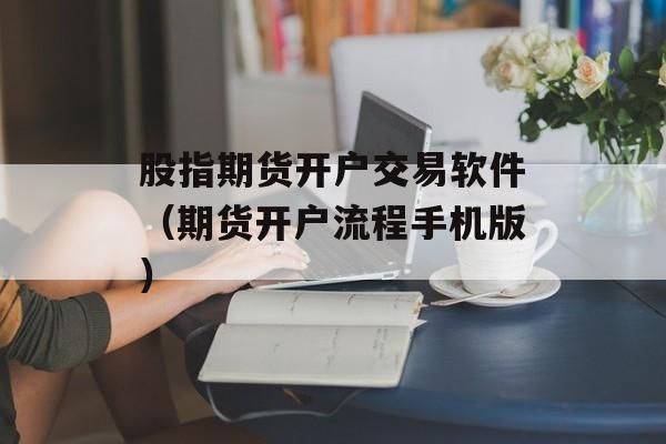 股指期货开户交易软件（期货开户流程手机版）
