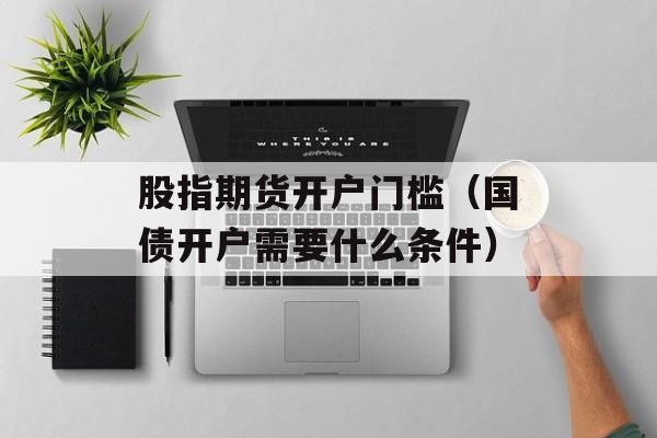 股指期货开户门槛（国债开户需要什么条件）