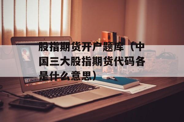 股指期货开户题库（中国三大股指期货代码各是什么意思）