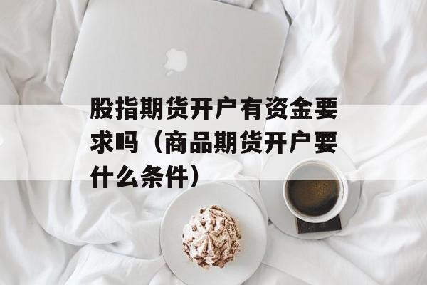 股指期货开户有资金要求吗（商品期货开户要什么条件）