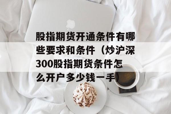 股指期货开通条件有哪些要求和条件（炒沪深300股指期货条件怎么开户多少钱一手）