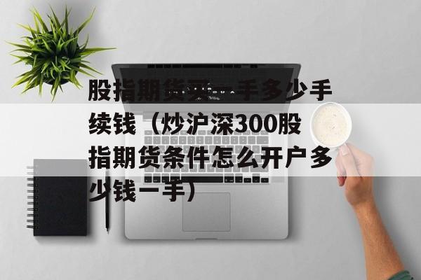 股指期货买一手多少手续钱（炒沪深300股指期货条件怎么开户多少钱一手）