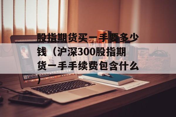股指期货买一手要多少钱（沪深300股指期货一手手续费包含什么）
