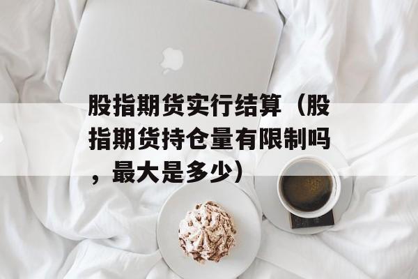 股指期货实行结算（股指期货持仓量有限制吗，最大是多少）