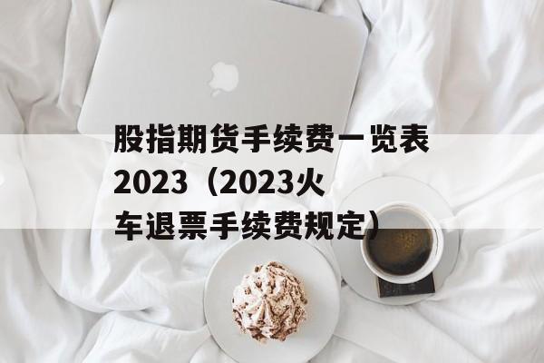 股指期货手续费一览表2023（2023火车退票手续费规定）