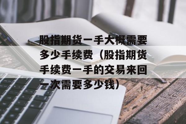 股指期货一手大概需要多少手续费（股指期货手续费一手的交易来回一次需要多少钱）