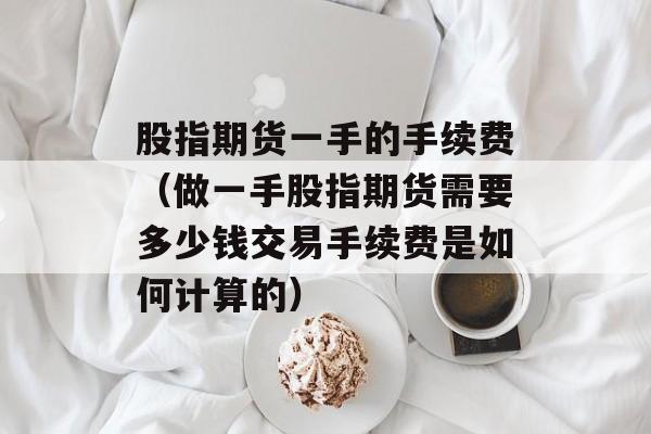 股指期货一手的手续费（做一手股指期货需要多少钱交易手续费是如何计算的）