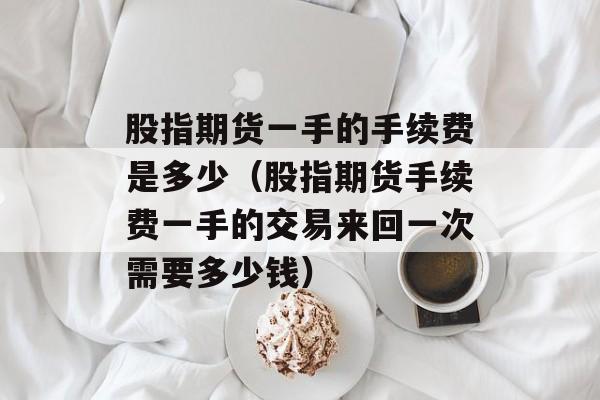 股指期货一手的手续费是多少（股指期货手续费一手的交易来回一次需要多少钱）