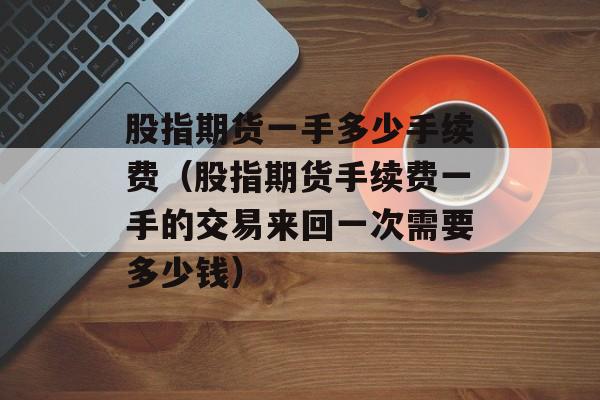 股指期货一手多少手续费（股指期货手续费一手的交易来回一次需要多少钱）