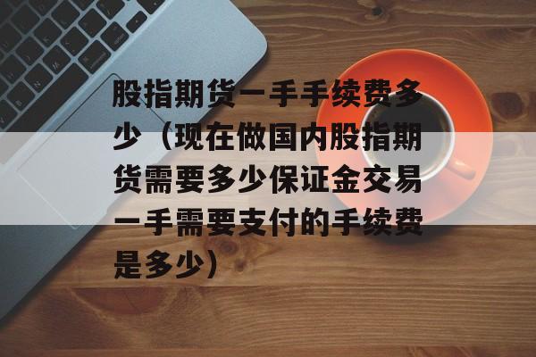 股指期货一手手续费多少（现在做国内股指期货需要多少保证金交易一手需要支付的手续费是多少）