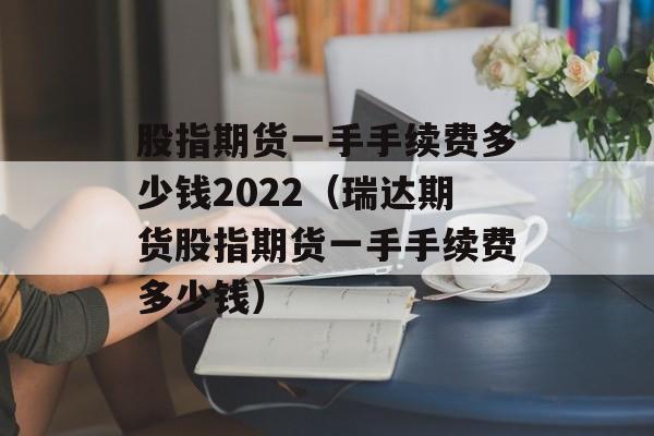 股指期货一手手续费多少钱2022（瑞达期货股指期货一手手续费多少钱）