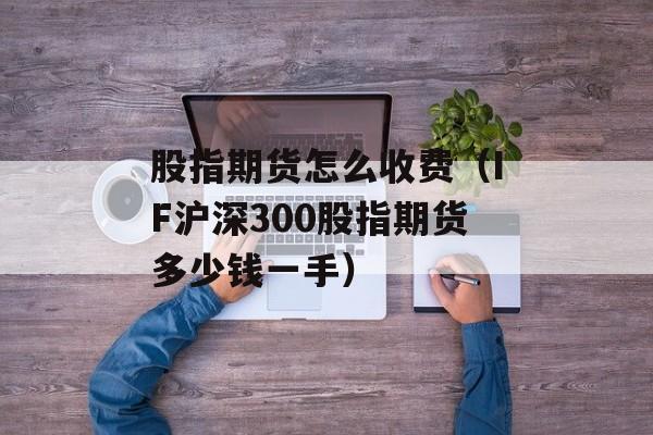 股指期货怎么收费（IF沪深300股指期货多少钱一手）