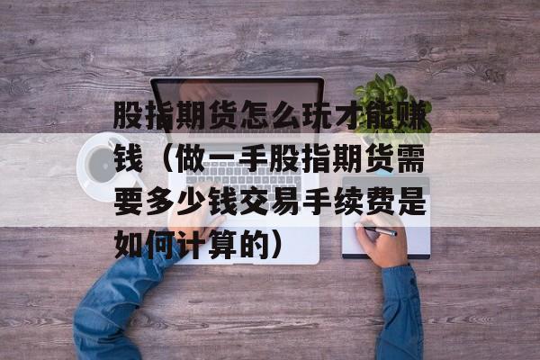 股指期货怎么玩才能赚钱（做一手股指期货需要多少钱交易手续费是如何计算的）